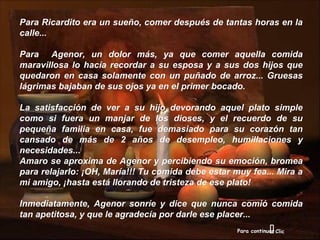 Para Ricardito era un sueño, comer después de tantas horas en la
calle...

Para Agenor, un dolor más, ya que comer aquella comida
maravillosa lo hacía recordar a su esposa y a sus dos hijos que
quedaron en casa solamente con un puñado de arroz... Gruesas
lágrimas bajaban de sus ojos ya en el primer bocado.

La satisfacción de ver a su hijo devorando aquel plato simple
como si fuera un manjar de los dioses, y el recuerdo de su
pequeña familia en casa, fue demasiado para su corazón tan
cansado de más de 2 años de desempleo, humillaciones y
necesidades...
Amaro se aproxima de Agenor y percibiendo su emoción, bromea
para relajarlo: ¡OH, María!!! Tu comida debe estar muy fea... Mira a
mi amigo, ¡hasta está llorando de tristeza de ese plato!

Inmediatamente, Agenor sonríe y dice que nunca comió comida
tan apetitosa, y que le agradecía por darle ese placer...
                                                                 
                                                    Para continuar Clic
 