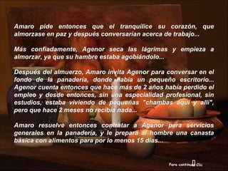 Amaro pide entonces que el tranquilice su corazón, que
almorzase en paz y después conversarían acerca de trabajo...

Más confiadamente, Agenor seca las lágrimas y empieza a
almorzar, ya que su hambre estaba agobiándolo...

Después del almuerzo, Amaro invita Agenor para conversar en el
fondo de la panadería, donde había un pequeño escritorio...
Agenor cuenta entonces que hace más de 2 años había perdido el
empleo y desde entonces, sin una especialidad profesional, sin
estudios, estaba viviendo de pequeñas "chambas aquí y allí",
pero que hace 2 meses no recibía nada...

Amaro resuelve entonces contratar a Agenor para servicios
generales en la panadería, y le prepara al hombre una canasta
básica con alimentos para por lo menos 15 días...


                                                             
                                                Para continuar Clic
 