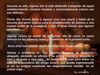 Durante un año, Agenor fue el más dedicado trabajador de aquel
establecimiento, siempre honesto y extremadamente celoso con
sus deberes...

Cierto día, Amaro llama a Agenor para una charla y habla de la
escuela que abrió lugares para la alfabetización de adultos a una
cuadra arriba de la panadería, y que él tenía interés que Agenor
estudiara.

Agenor nunca se olvidó de su primer día de clase: la mano
trémula en las primeras letras y la emoción de la primera carta...

Doce años han pasado desde aquel primer día de clases...

Vamos a encontrar al       Lic. Agenor Baptista de Medeiros,
abogado, abriendo su oficina a su primer cliente, y después a
otro y después a otro más... Al medio día él baja para beber un
café en la panadería del amigo Amaro, que queda impresionado
al ver su antiguo empleado tan elegantemente vestido en su
primer traje...
                                                                
                                                   Para continuar Clic
 