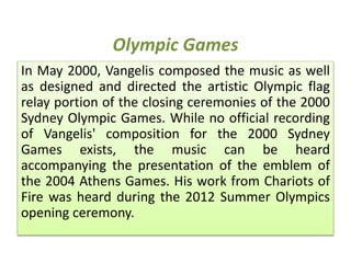 Olympic Games
In May 2000, Vangelis composed the music as well
as designed and directed the artistic Olympic flag
relay portion of the closing ceremonies of the 2000
Sydney Olympic Games. While no official recording
of Vangelis' composition for the 2000 Sydney
Games exists, the music can be heard
accompanying the presentation of the emblem of
the 2004 Athens Games. His work from Chariots of
Fire was heard during the 2012 Summer Olympics
opening ceremony.
 