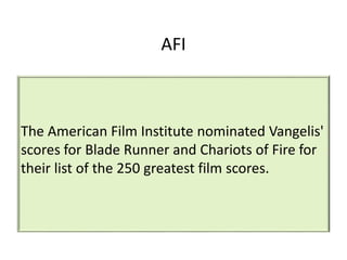 AFI
The American Film Institute nominated Vangelis'
scores for Blade Runner and Chariots of Fire for
their list of the 250 greatest film scores.
 