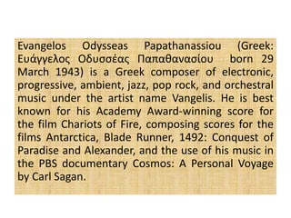 Evangelos Odysseas Papathanassiou (Greek:
Ευάγγελος Οδυσσέας Παπαθανασίου born 29
March 1943) is a Greek composer of electronic,
progressive, ambient, jazz, pop rock, and orchestral
music under the artist name Vangelis. He is best
known for his Academy Award-winning score for
the film Chariots of Fire, composing scores for the
films Antarctica, Blade Runner, 1492: Conquest of
Paradise and Alexander, and the use of his music in
the PBS documentary Cosmos: A Personal Voyage
by Carl Sagan.
 