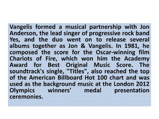 Vangelis formed a musical partnership with Jon
Anderson, the lead singer of progressive rock band
Yes, and the duo went on to release several
albums together as Jon & Vangelis. In 1981, he
composed the score for the Oscar-winning film
Chariots of Fire, which won him the Academy
Award for Best Original Music Score. The
soundtrack's single, "Titles", also reached the top
of the American Billboard Hot 100 chart and was
used as the background music at the London 2012
Olympics winners' medal presentation
ceremonies.
 