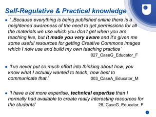 11
Self-Regulative & Practical knowledge
● ‘..Because everything is being published online there is a
heightened awareness of the need to get permissions for all
the materials we use which you don’t get when you are
teaching live, but it made you very aware and it’s given me
some useful resources for getting Creative Commons images
which I now use and build my own teaching practice’
027_CaseG_Educator_F
● ‘I’ve never put so much effort into thinking about how, you
know what I actually wanted to teach, how best to
communicate that.’ 003_CaseA_Educator_M
● ‘I have a lot more expertise, technical expertise than I
normally had available to create really interesting resources for
the students’ 26_CaseG_Educator_F
 