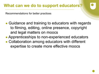 13
What can we do to support educators?
Recommendations for better practices
● Guidance and training to educators with regards
to filming, editing, online presence, copyright
and legal matters on moocs
● Apprenticeships to non-experienced educators
● Collaboration among educators with different
expertise to create more effective moocs
 