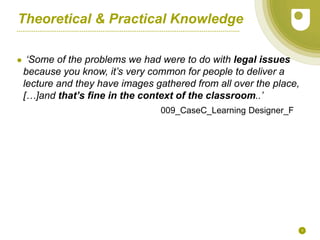 9
Theoretical & Practical Knowledge
● ‘Some of the problems we had were to do with legal issues
because you know, it’s very common for people to deliver a
lecture and they have images gathered from all over the place,
[…]and that’s fine in the context of the classroom..’
009_CaseC_Learning Designer_F
 