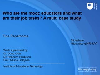 Who are the mooc educators and what
are their job tasks? A multi case study
Tina Papathoma
Work supervised by:
Dr. Doug Clow
Dr. Rebecca Ferguson
Prof. Allison Littlejohn
Institute of Educational Technology
Slideshare:
https://goo.gl/4RhUV7
 