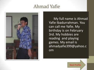 Ahmad Yafie

          My full name is Ahmad
      Yafie Ibadurrahman. You
      can call me Yafie. My
      birthday is on February
      3rd. My hobbies are
      reading and playing
      games. My email is
      ahmadyafie399@yahoo.c
      om



                   Next Profile
 
