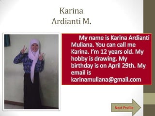 Karina
Ardianti M.
        My name is Karina Ardianti
     Muliana. You can call me
     Karina. I’m 12 years old. My
     hobby is drawing. My
     birthday is on April 29th. My
     email is
     karinamuliana@gmail.com



                     Next Profile
 