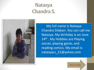 Natasya
Chandra S.

       My full name is Natasya
    Chandra Silaban. You can call me
    Natasya. My birthday is on June
    14th . My Hobbies are Playing
    soccer, playing game, and
    reading comics. My email is
    natasyacs_21@yahoo.com


                      Next Profile
 