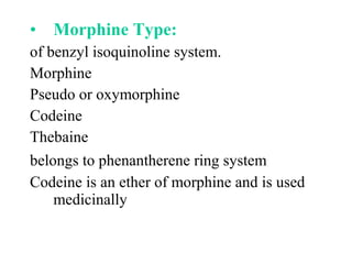• Morphine Type:
of benzyl isoquinoline system.
Morphine
Pseudo or oxymorphine
Codeine
Thebaine
belongs to phenantherene ring system
Codeine is an ether of morphine and is used
medicinally
 