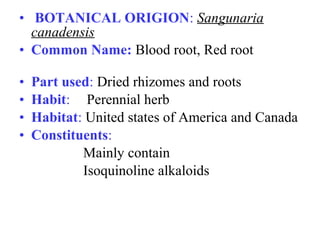 • BOTANICAL ORIGION: Sangunaria
canadensis
• Common Name: Blood root, Red root
• Part used: Dried rhizomes and roots
• Habit: Perennial herb
• Habitat: United states of America and Canada
• Constituents:
Mainly contain
Isoquinoline alkaloids
 
