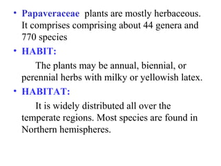 • Papaveraceae plants are mostly herbaceous.
It comprises comprising about 44 genera and
770 species
• HABIT:
The plants may be annual, biennial, or
perennial herbs with milky or yellowish latex.
• HABITAT:
It is widely distributed all over the
temperate regions. Most species are found in
Northern hemispheres.
 