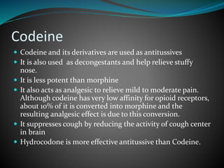 Codeine
 Codeine and its derivatives are used as antitussives
 It is also used as decongestants and help relieve stuffy
nose.
 It is less potent than morphine
 It also acts as analgesic to relieve mild to moderate pain.
Although codeine has very low affinity for opioid receptors,
about 10% of it is converted into morphine and the
resulting analgesic effect is due to this conversion.
 It suppresses cough by reducing the activity of cough center
in brain
 Hydrocodone is more effective antitussive than Codeine.
 
