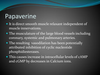 Papaverine
 It is direct smooth muscle relaxant independent of
muscle innervations.
 The musculature of the large blood vessels including
coronary, systemic and pulmonary arteries.
 The resulting vasodilation has been potentially
attributed inhibition of cyclic nucleotide
phosphidiesterases.
 This causes increase in intracellular levels of cAMP
and cGMP by decreases in Calcium ions.
 