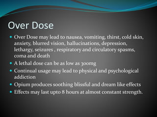 Over Dose
 Over Dose may lead to nausea, vomiting, thirst, cold skin,
anxiety, blurred vision, hallucinations, depression,
lethargy, seizures , respiratory and circulatory spasms,
coma and death
 A lethal dose can be as low as 300mg
 Continual usage may lead to physical and psychological
addiction
 Opium produces soothing blissful and dream like effects
 Effects may last upto 8 hours at almost constant strength.
 