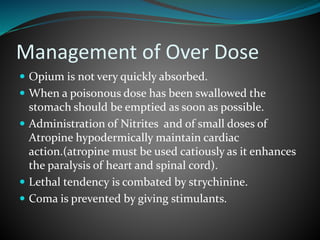 Management of Over Dose
 Opium is not very quickly absorbed.
 When a poisonous dose has been swallowed the
stomach should be emptied as soon as possible.
 Administration of Nitrites and of small doses of
Atropine hypodermically maintain cardiac
action.(atropine must be used catiously as it enhances
the paralysis of heart and spinal cord).
 Lethal tendency is combated by strychinine.
 Coma is prevented by giving stimulants.
 