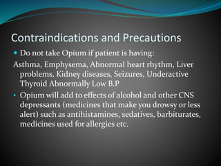 Contraindications and Precautions
 Do not take Opium if patient is having:
Asthma, Emphysema, Abnormal heart rhythm, Liver
problems, Kidney diseases, Seizures, Underactive
Thyroid Abnormally Low B.P
• Opium will add to effects of alcohol and other CNS
depressants (medicines that make you drowsy or less
alert) such as antihistamines, sedatives, barbiturates,
medicines used for allergies etc.
 