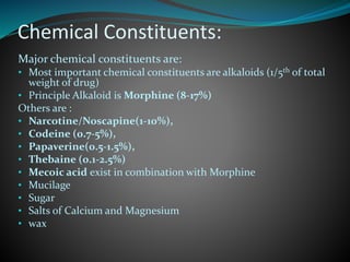 Chemical Constituents:
Major chemical constituents are:
• Most important chemical constituents are alkaloids (1/5th of total
weight of drug)
• Principle Alkaloid is Morphine (8-17%)
Others are :
• Narcotine/Noscapine(1-10%),
• Codeine (0.7-5%),
• Papaverine(0.5-1.5%),
• Thebaine (0.1-2.5%)
• Mecoic acid exist in combination with Morphine
• Mucilage
• Sugar
• Salts of Calcium and Magnesium
• wax
 
