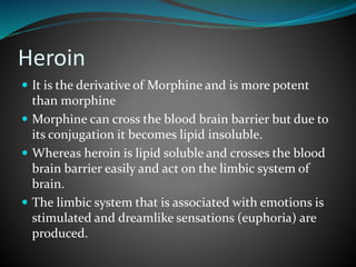 Heroin
 It is the derivative of Morphine and is more potent
than morphine
 Morphine can cross the blood brain barrier but due to
its conjugation it becomes lipid insoluble.
 Whereas heroin is lipid soluble and crosses the blood
brain barrier easily and act on the limbic system of
brain.
 The limbic system that is associated with emotions is
stimulated and dreamlike sensations (euphoria) are
produced.
 
