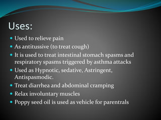 Uses:
 Used to relieve pain
 As antitussive (to treat cough)
 It is used to treat intestinal stomach spasms and
respiratory spasms triggered by asthma attacks
 Used as Hypnotic, sedative, Astringent,
Antispasmodic.
 Treat diarrhea and abdominal cramping
 Relax involuntary muscles
 Poppy seed oil is used as vehicle for parentrals
 