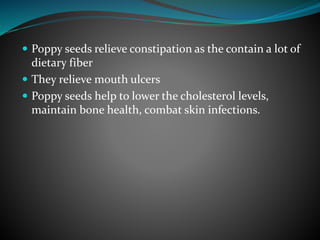  Poppy seeds relieve constipation as the contain a lot of
dietary fiber
 They relieve mouth ulcers
 Poppy seeds help to lower the cholesterol levels,
maintain bone health, combat skin infections.
 