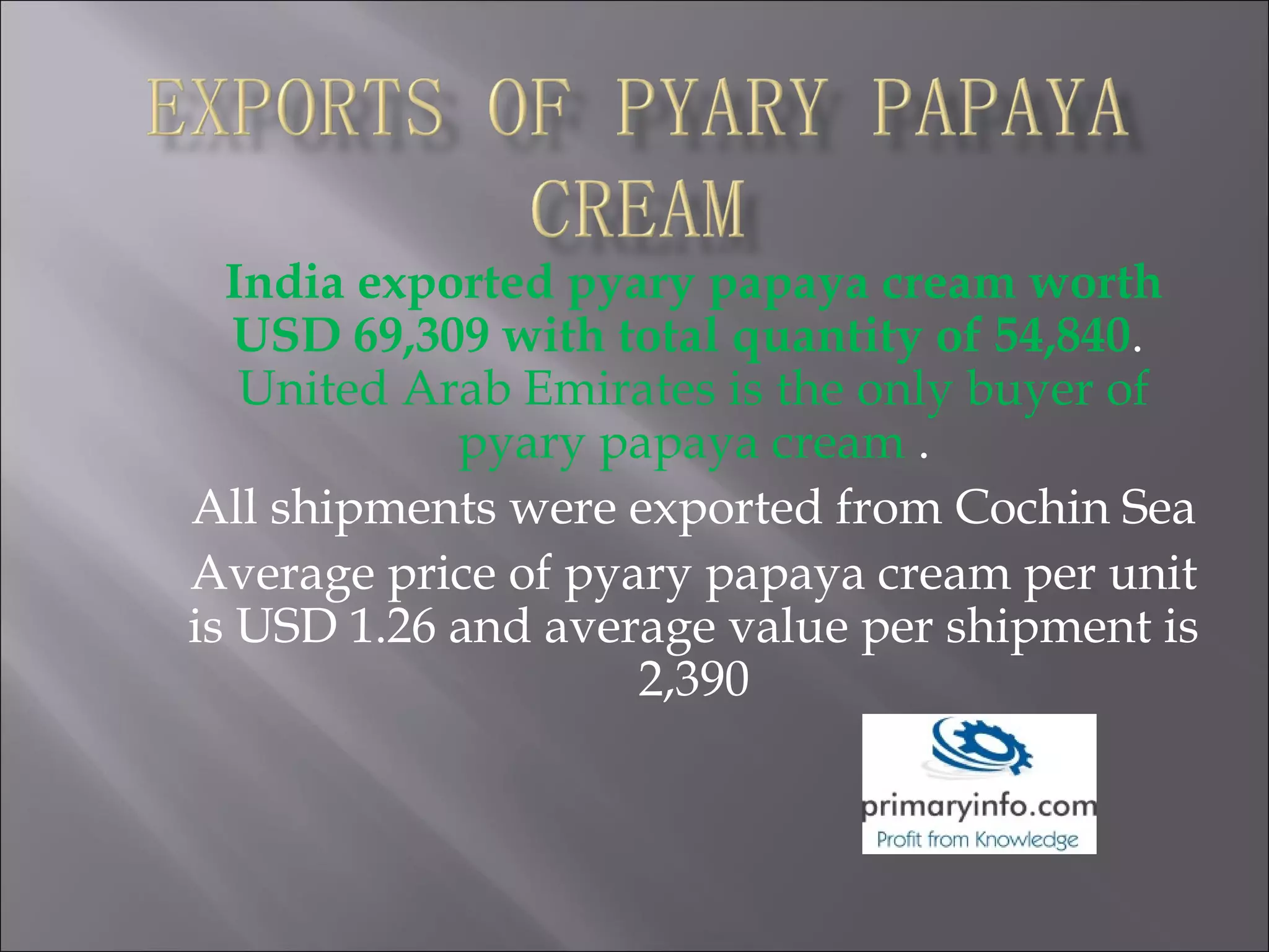 India exported pyary papaya cream worth
USD 69,309 with total quantity of 54,840.
United Arab Emirates is the only buyer of
pyary papaya cream .
All shipments were exported from Cochin Sea
Average price of pyary papaya cream per unit
is USD 1.26 and average value per shipment is
2,390
 