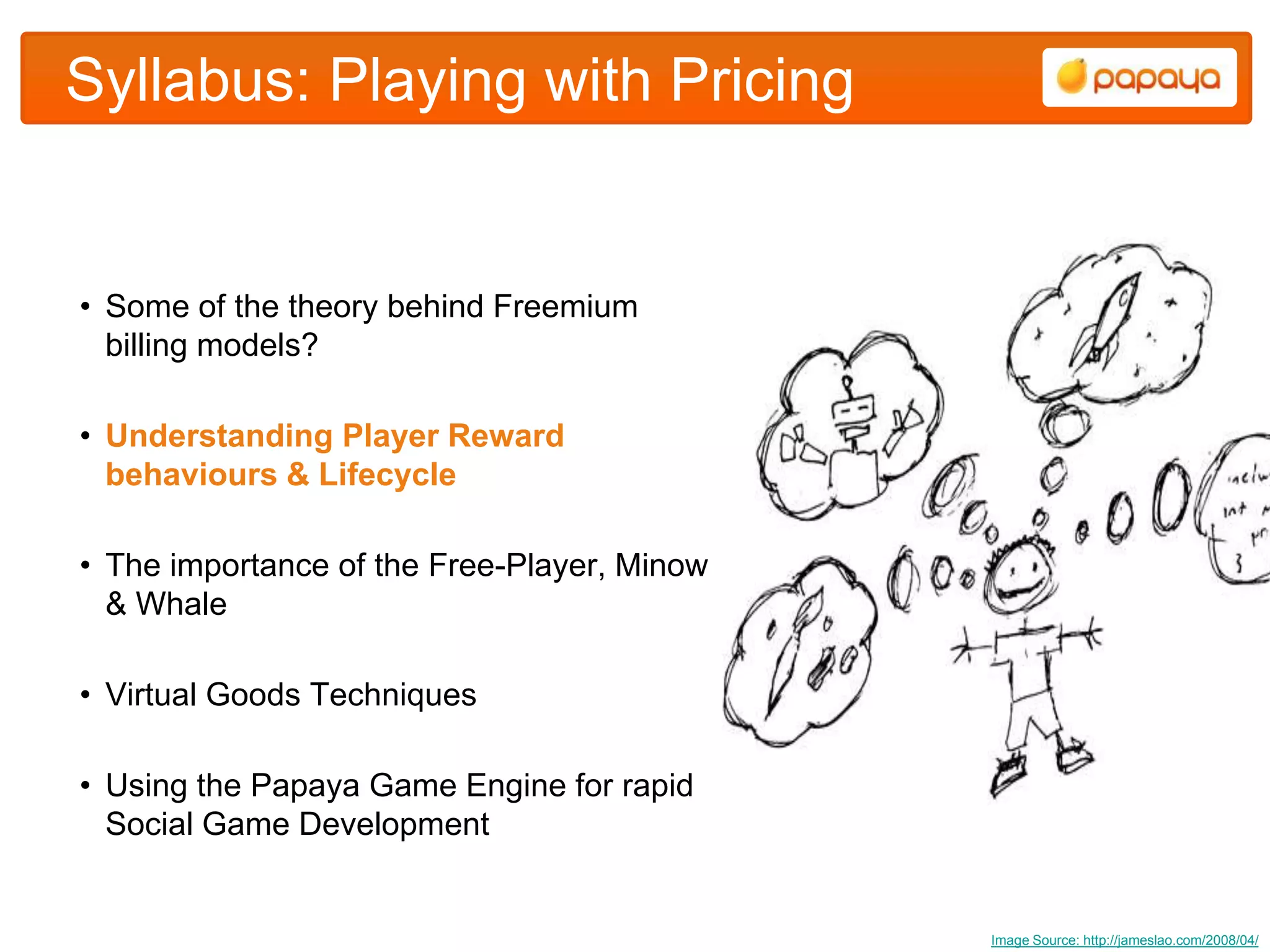 Syllabus: Playing with Pricing


• Some of the theory behind Freemium
  billing models?

• Understanding Player Reward
  behaviours & Lifecycle

• The importance of the Free-Player, Minow
  & Whale

• Virtual Goods Techniques

• Using the Papaya Game Engine for rapid
  Social Game Development


                                             Image Source: http://jameslao.com/2008/04/
 