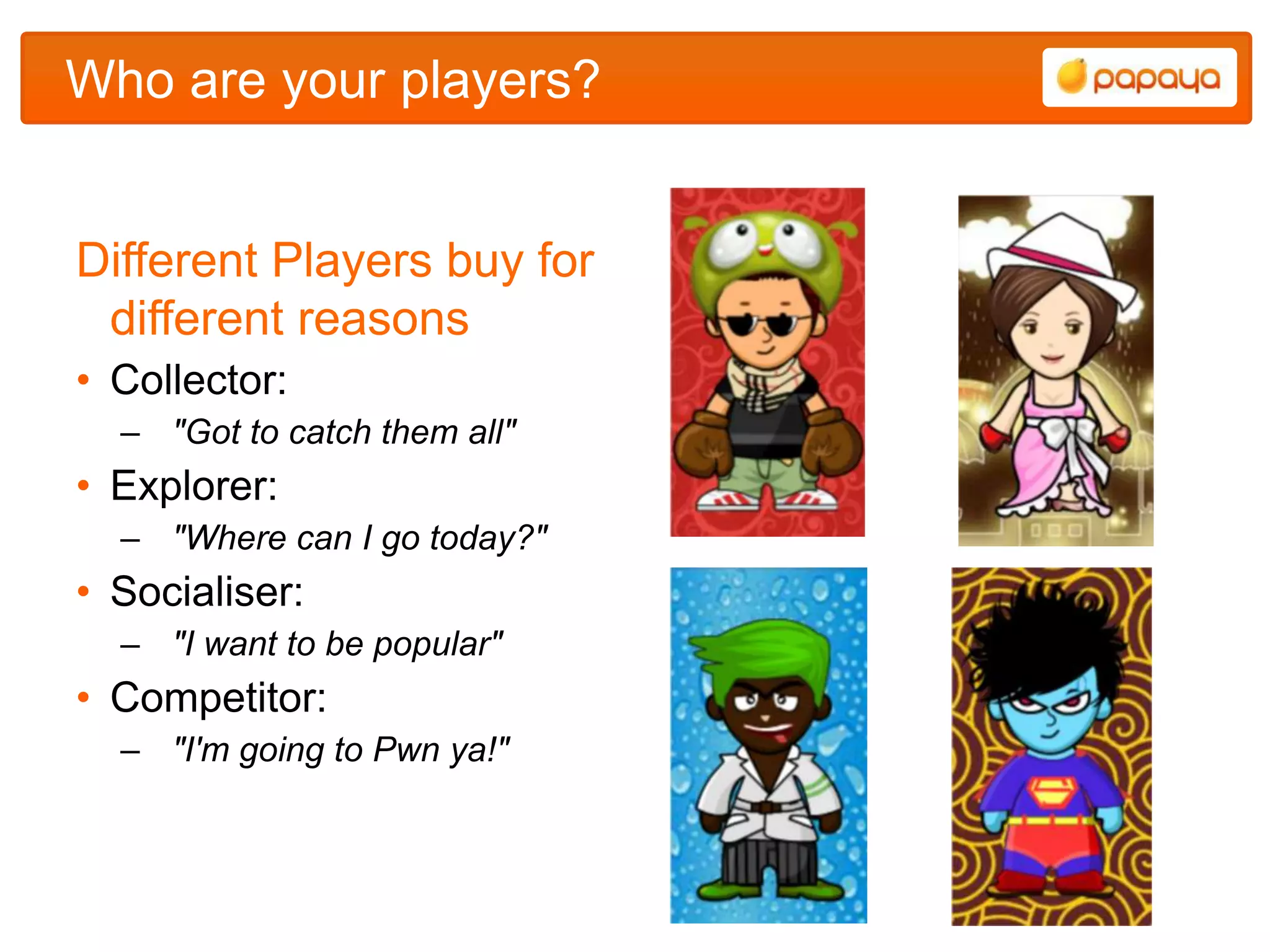 Who are your players?


Different Players buy for
 different reasons
• Collector:
  – "Got to catch them all"
• Explorer:
  – "Where can I go today?"
• Socialiser:
  – "I want to be popular"
• Competitor:
  – "I'm going to Pwn ya!"
 