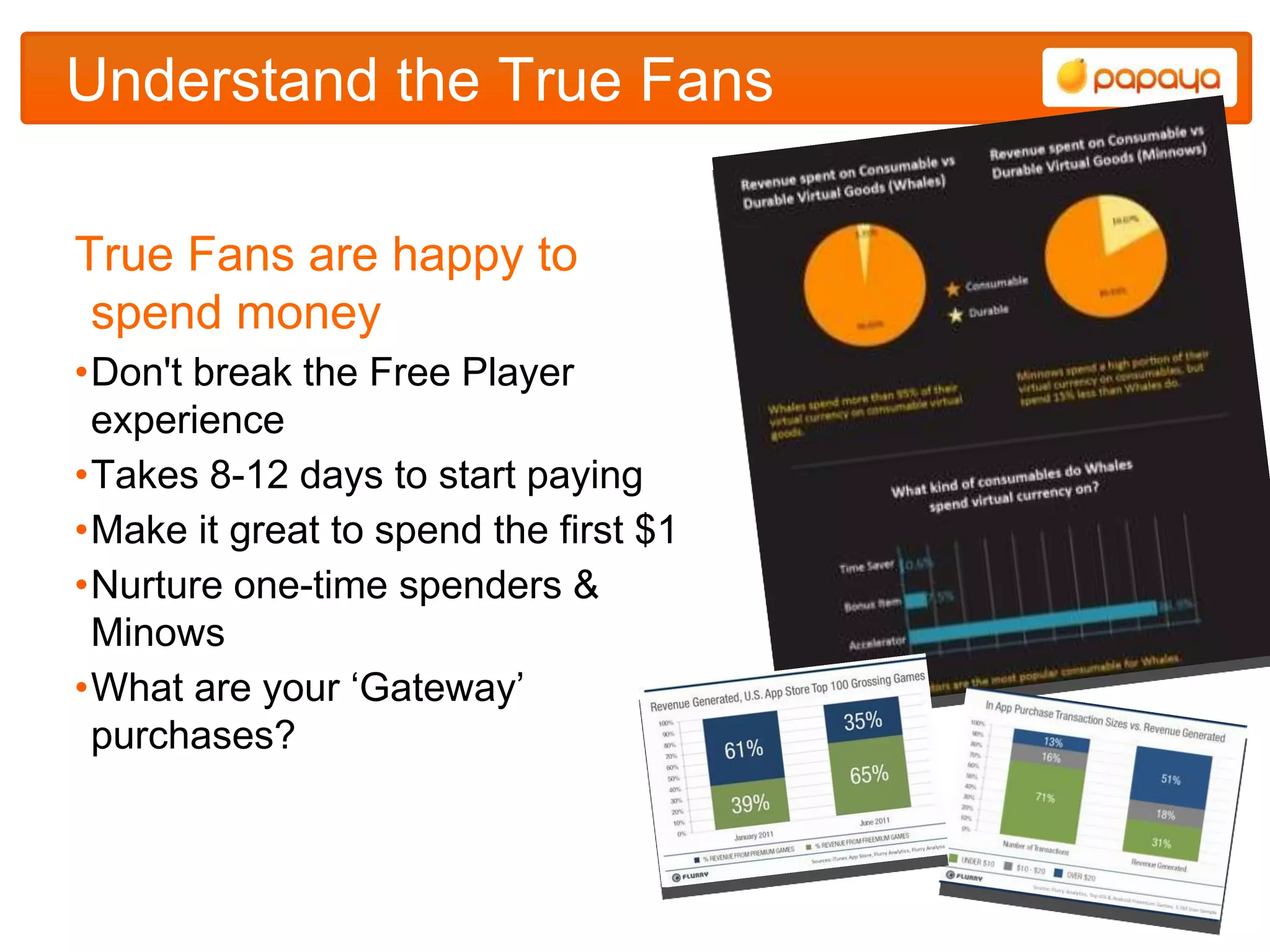 Understand the True Fans

True Fans are happy to
 spend money
•Don't break the Free Player
 experience
•Takes 8-12 days to start paying
•Make it great to spend the first $1
•Nurture one-time spenders &
 Minows
•What are your „Gateway‟
 purchases?
 