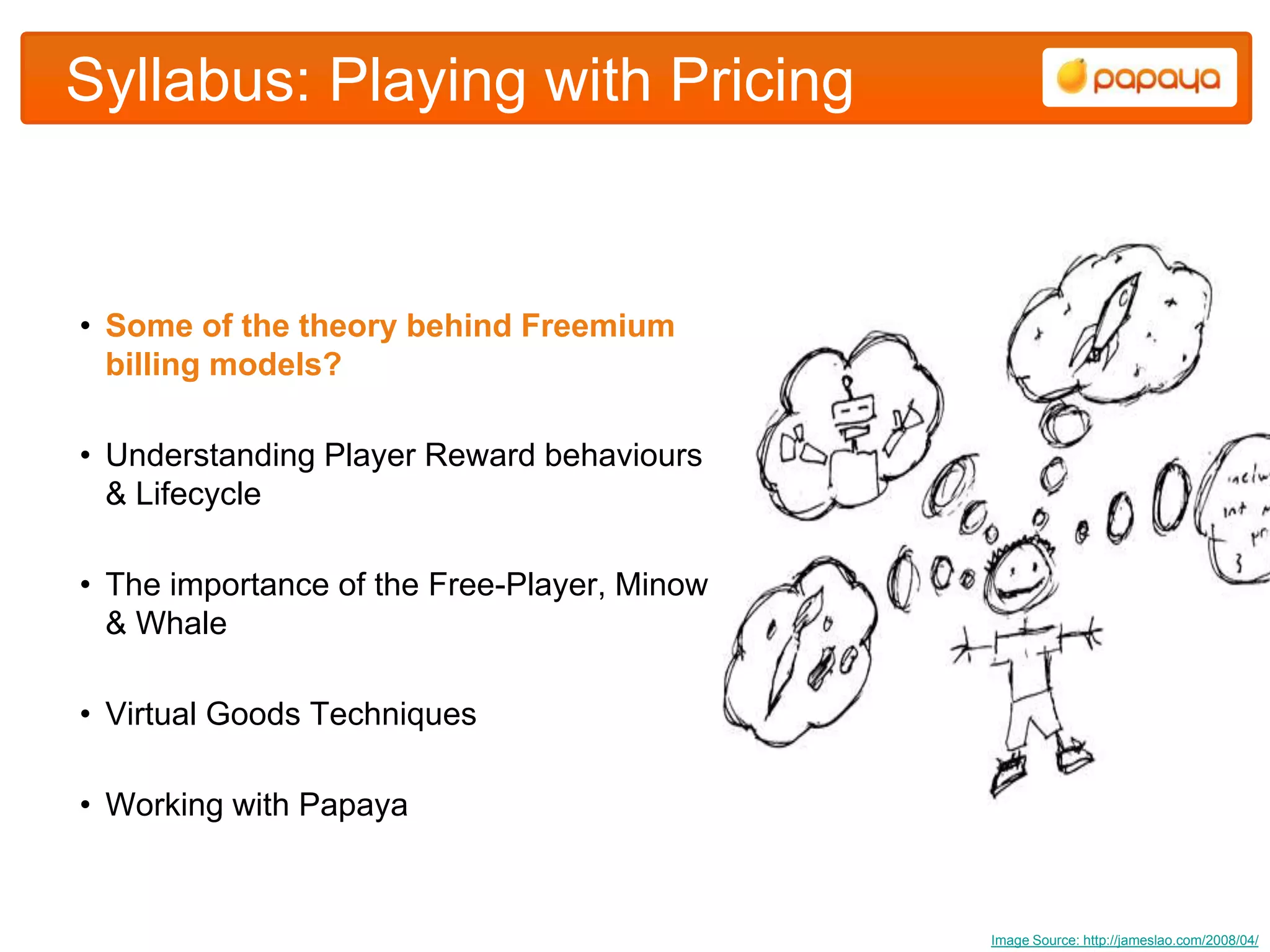 Syllabus: Playing with Pricing


• Some of the theory behind Freemium
  billing models?

• Understanding Player Reward behaviours
  & Lifecycle

• The importance of the Free-Player, Minow
  & Whale

• Virtual Goods Techniques

• Working with Papaya



                                             Image Source: http://jameslao.com/2008/04/
 