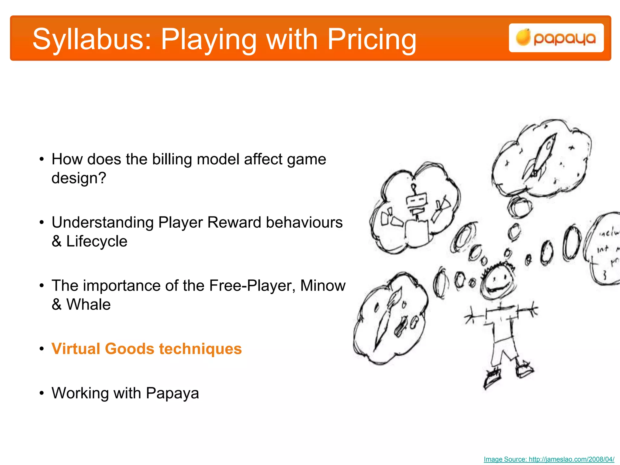 Syllabus: Playing with Pricing


• How does the billing model affect game
  design?

• Understanding Player Reward behaviours
  & Lifecycle

• The importance of the Free-Player, Minow
  & Whale

• Virtual Goods techniques

• Working with Papaya



                                             Image Source: http://jameslao.com/2008/04/
 