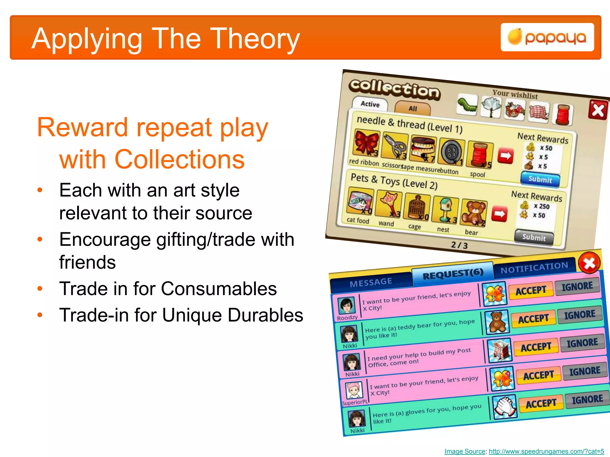 Applying The Theory


Reward repeat play
 with Collections
• Each with an art style
  relevant to their source
• Encourage gifting/trade with
  friends
• Trade in for Consumables
• Trade-in for Unique Durables




                                 Image Source: http://www.speedrungames.com/?cat=5
 