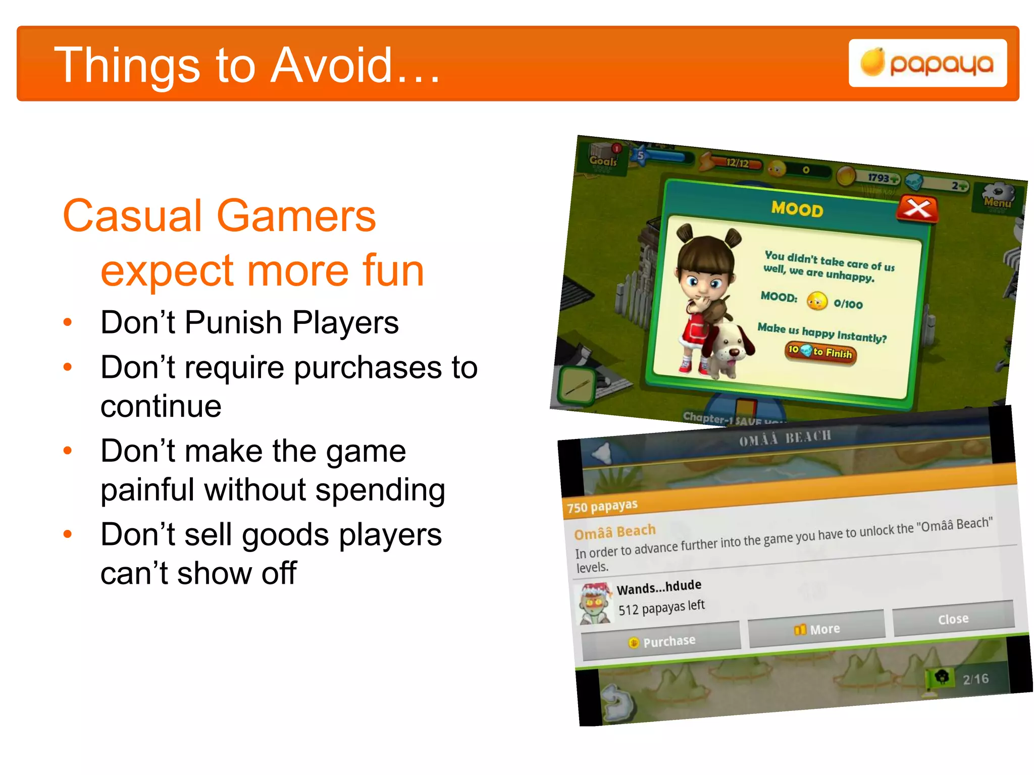 Things to Avoid…


Casual Gamers
 expect more fun
• Don‟t Punish Players
• Don‟t require purchases to
  continue
• Don‟t make the game
  painful without spending
• Don‟t sell goods players
  can‟t show off
 