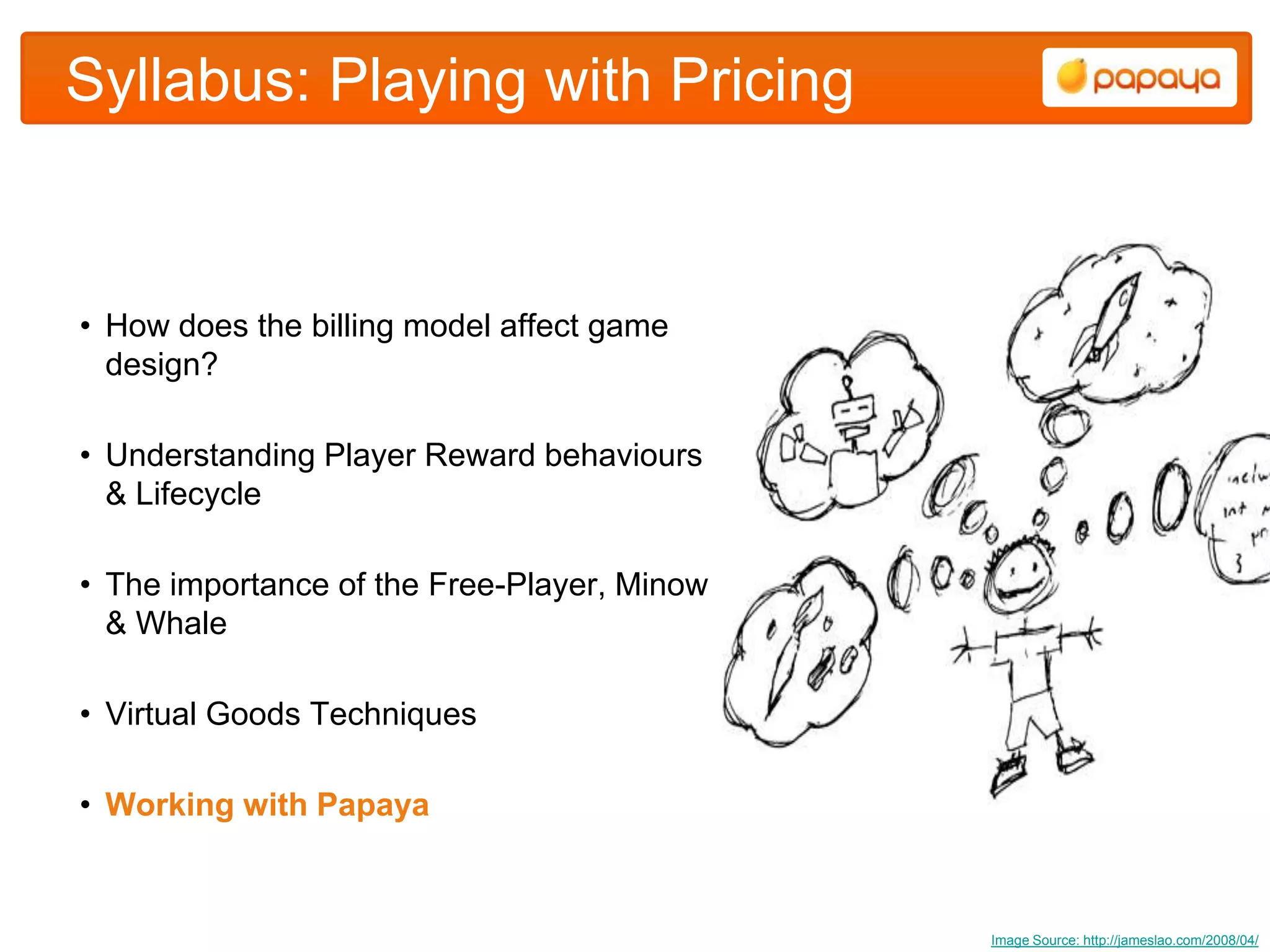 Syllabus: Playing with Pricing


• How does the billing model affect game
  design?

• Understanding Player Reward behaviours
  & Lifecycle

• The importance of the Free-Player, Minow
  & Whale

• Virtual Goods Techniques

• Working with Papaya



                                             Image Source: http://jameslao.com/2008/04/
 