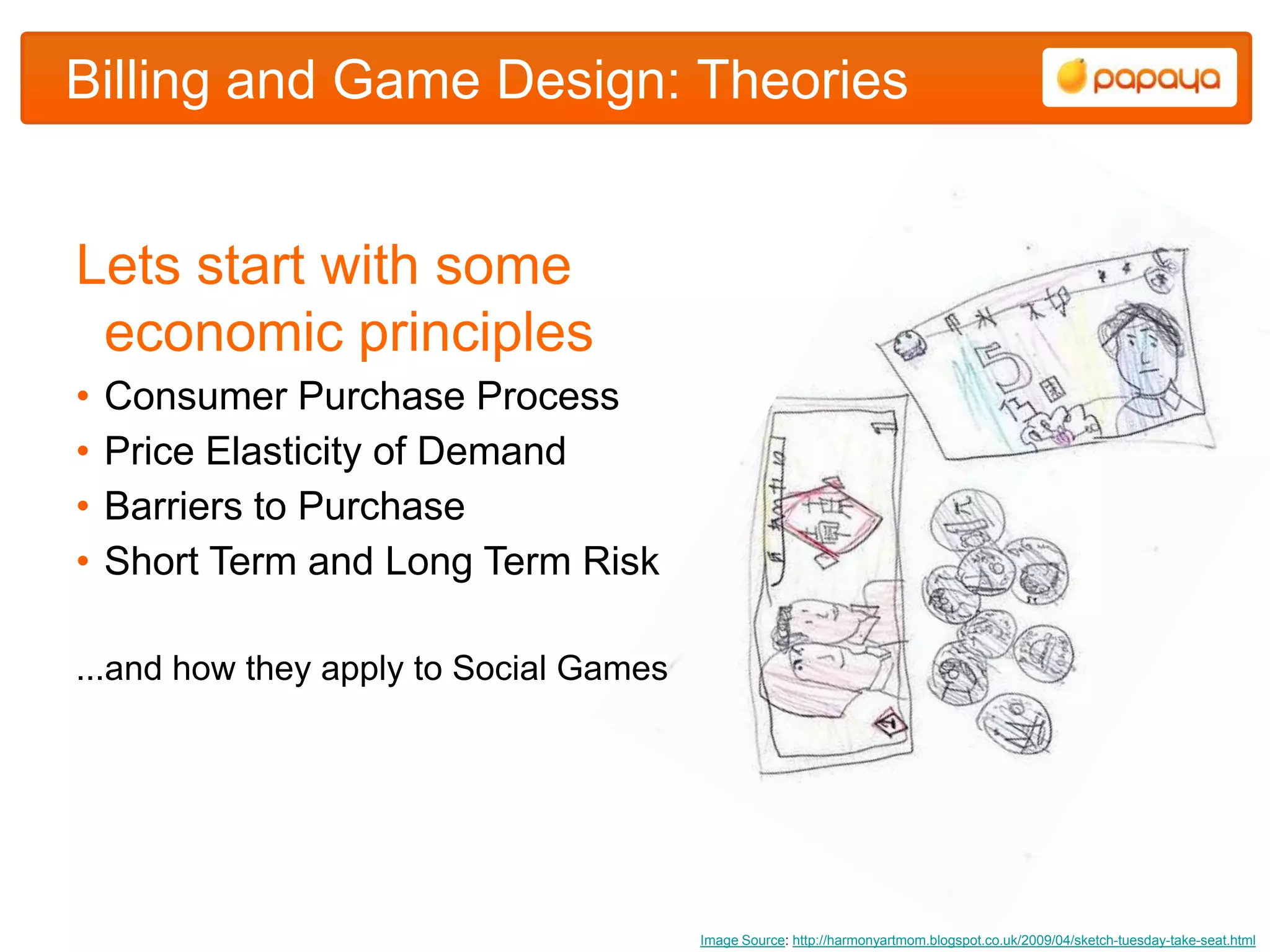 Billing and Game Design: Theories


Lets start with some
 economic principles
•   Consumer Purchase Process
•   Price Elasticity of Demand
•   Barriers to Purchase
•   Short Term and Long Term Risk

...and how they apply to Social Games




                                        Image Source: http://harmonyartmom.blogspot.co.uk/2009/04/sketch-tuesday-take-seat.html
 