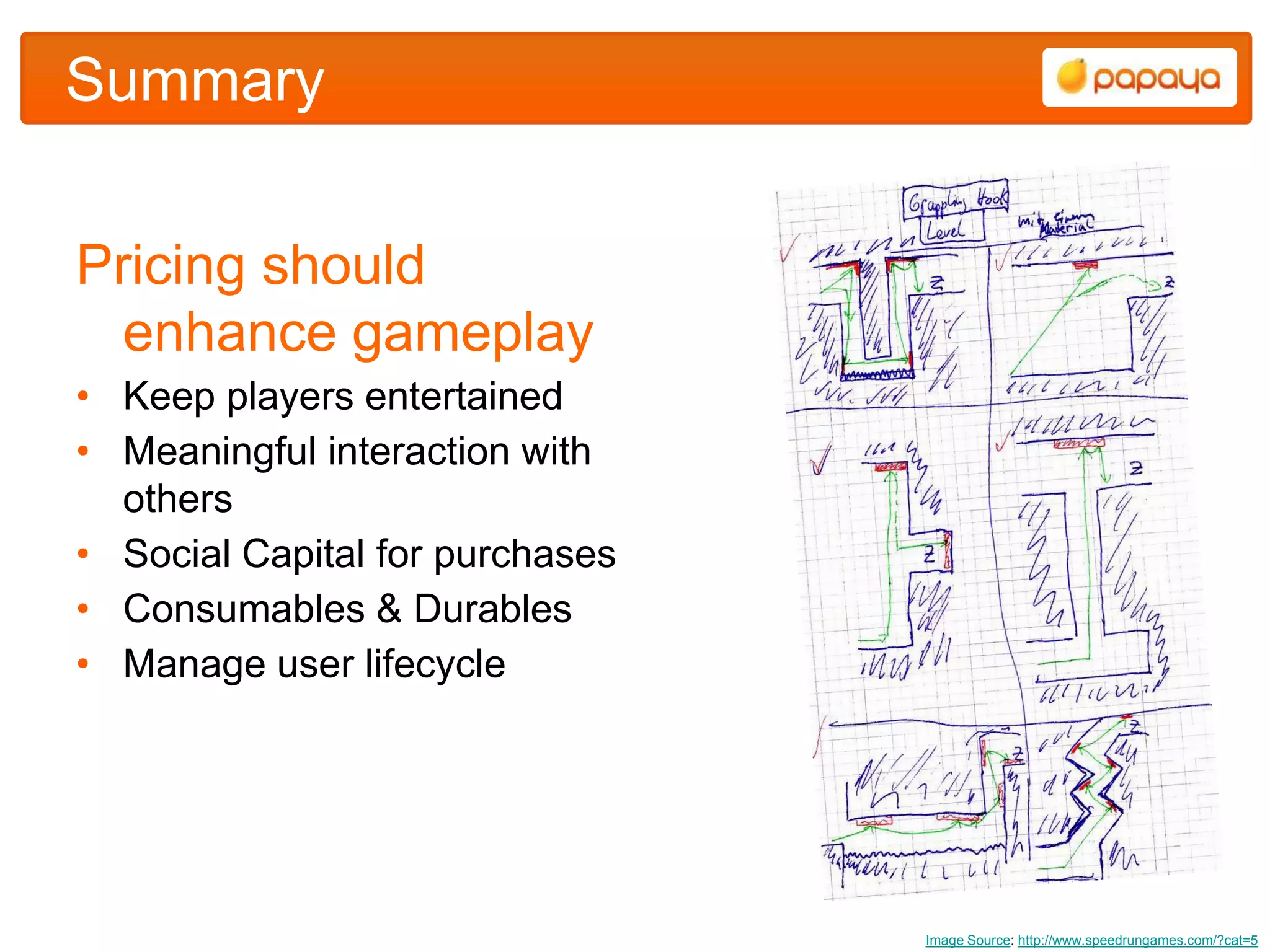 Summary


Pricing should
  enhance gameplay
• Keep players entertained
• Meaningful interaction with
  others
• Social Capital for purchases
• Consumables & Durables
• Manage user lifecycle




                                 Image Source: http://www.speedrungames.com/?cat=5
 