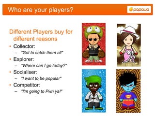 Who are your players?


Different Players buy for
 different reasons
• Collector:
  – "Got to catch them all"
• Explorer:
  – "Where can I go today?"
• Socialiser:
  – "I want to be popular"
• Competitor:
  – "I'm going to Pwn ya!"
 