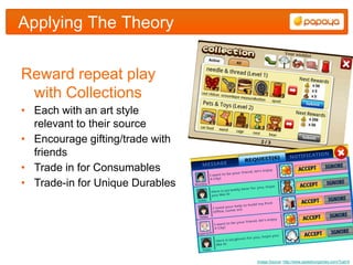 Applying The Theory


Reward repeat play
 with Collections
• Each with an art style
  relevant to their source
• Encourage gifting/trade with
  friends
• Trade in for Consumables
• Trade-in for Unique Durables




                                 Image Source: http://www.speedrungames.com/?cat=5
 