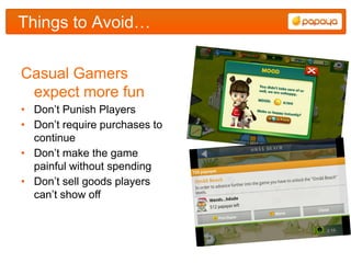 Things to Avoid…


Casual Gamers
 expect more fun
• Don‟t Punish Players
• Don‟t require purchases to
  continue
• Don‟t make the game
  painful without spending
• Don‟t sell goods players
  can‟t show off
 