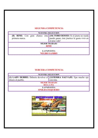 SEGUNDA COMPETENCIA

                           NUESTRA SELECCION
  (8) RIMI: Con gran chance ésta (10) TORO ROSSO: Si el jinete no rueda
  primera marca.                 puede ganar, éste jinetico le gusta vivir en
                                 el piso vale!
                             MEJOR TRABAJO
                                   RIMI

                               LA PAPAYITA
                             NEGRO SAMBO




                        TERCERA COMPETENCIA

                           NUESTRA SELECCION
(1) LADY DEBBIE: Debería devolver el (3)TIERRA SALVAJE: Epa mucho ojo
dinero al pueblo.                    con ésta.
                             MEJOR TRABAJO
                               BELLA PIA
                              LA PAPAYITA
                           ONILDATEQUIERO
 