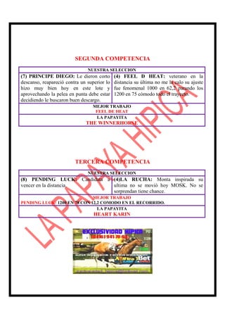 SEGUNDA COMPETENCIA
                               NUESTRA SELECCION
(7) PRINCIPE DIEGO: Le dieron corto          (4) FEEL D HEAT: veterano en la
descanso, reapareció contra un superior lo   distancia su última no me la calo su ajuste
hizo muy bien hoy en este lote y             fue fenomenal 1000 en 62,2 parando los
aprovechando la pelea en punta debe estar    1200 en 75 cómodo todo el trayecto.
decidiendo le buscaron buen descargo.
                                 MEJOR TRABAJO
                                  FEEL DE HEAT
                                  LA PAPAYITA
                              THE WINNERHORSE




                         TERCERA COMPETENCIA
                               NUESTRA SELECCION
(8) PENDING LUCK: Candidata a (4)LA RUCHA: Monta inspirada su
vencer en la distancia.       ultima no se movió hoy MOSK. No se
                              sorprendan tiene chance.
                              MEJOR TRABAJO
PENDING LUCK: 1200 EN 78 CON 12,2 COMODO EN EL RECORRIDO.
                                LA PAPAYITA
                                  HEART KARIN
 