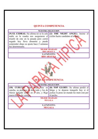 QUINTA COMPETENCIA
                              NUESTRA SELECCION
(9) EL CEDRAL: Su ultima no se la cala (2) THE NIGHT ANGEL: Insiste el
nadie en la cuadra nos aseguraron el ciclón fuerte candidato al triunfo.
triunfo de este en la pasada pero corrió
negado hoy lleva dinamita y puede
sorprender abajo su ajuste hace 2 semanas
fue determinante.
                                 MEJOR TRABAJO
                                  RIO ARAUCA
                                  LA PAPAYITA
                                  RIO ARAUCA




                           SEXTA COMPETENCIA
                              NUESTRA SELECCION
(10) CURUTA: Anda muy bien en               (8) TOP GLORY: Su ultima perdió el
cancha, su pedigree lo dice todo y los de   látigo y lo dejaron tranquilo hoy si el
Alexis delgado andan en el aire, y Rigo     jockey le pone un mundo les mete este por
maravilla no da ventaja.                    el pecho.
                                 MEJOR TRABAJO
                                    MI GALA

                                  LA PAPAYITA
                                    MI GALA
 