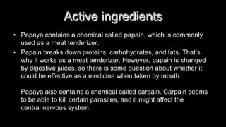 Active ingredients
• Papaya contains a chemical called papain, which is commonly
used as a meat tenderizer.
• Papain breaks down proteins, carbohydrates, and fats. That’s
why it works as a meat tenderizer. However, papain is changed
by digestive juices, so there is some question about whether it
could be effective as a medicine when taken by mouth.
Papaya also contains a chemical called carpain. Carpain seems
to be able to kill certain parasites, and it might affect the
central nervous system.
 