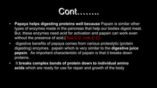 • Papaya helps digesting proteins well because Papain is similar other
types of enzymes made in the pancreas that help our bodies digest meat.
But, these enzymes need acid for activation and papain can work even
without the presence of acid.(Tsai C C, Linn C C)
• digestive benefits of papaya comes from various proteolytic (protein
digesting) enzymes. papain which is very similar to the digestive juice
pepsin. An important characteristic of papain is that it breaks down
proteins.
• It breaks complex bonds of protein down to individual amino
acids which are ready for use for repair and growth of the body
Cont……..
 