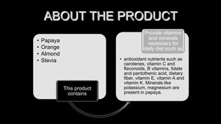 ABOUT THE PRODUCT
• Papaya
• Orange
• Almond
• Stevia
This product
contains
• antioxidant nutrients such as
carotenes, vitamin C and
flavonoids, B vitamins, folate
and pantothenic acid, dietary
fiber, vitamin E, vitamin A and
vitamin K. Minerals like
potassium, magnesium are
present in papaya.
Provide vitamins
and minerals
necessary for
daily diet such as
 