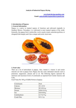 Analysis of Industrial Papaya Drying
www.food-drying-machine.com
Email: amisyfooddryingmachine@gmail.com
I. Introduction of Papayas
1. General information
Papaya is a native to tropical regions of Americas and cultivated originally in
Southern Mexico. Nowadays, it is cultivated in most tropical regions of the world.
Generally, the papaya fruit is melon-like, oval to nearly round, somewhat pyriform, or
elongated club-shaped, and it has a unique and exotic sweet taste.
2. Food value
There are a lot of antioxidants in papaya. Also, vitamin C, vitamin A and certain
minerals are rich in papaya fruit. Papaya also has some substantial minerals such as
potassium, magnesium, calcium and so on. The following figures represent the
minimum and maximum levels of constituents as reported from Central America and
Cuba.
Food Value Per 100 g of Edible Portion of papaya
Constituents Fruit
Calories 23.1-25.8
Moisture 85.9-92.6 g
Protein 0.081-0.34 g
Fat 0.05-0.96 g
Carbohydrates 6.17-6.75 g
Crude Fiber 0.5-1.3 g
 