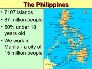 The PhilippinesThe Philippines
10 So Here We are.m4a
• 7107 islands
• 87 million people
• 50% under 18
years old
• We work in
Manila - a city of
15 million people
 