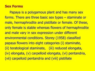 Sex Forms
Papaya is a polygamous plant and has many sex
forms. There are three basic sex types – staminate or
male, hermaphrodite and pistillate or female. Of these,
only female is stable whereas flowers of hermaphrodite
and male vary in sex expression under different
environmental conditions. Storey (1958) classified
papaya flowers into eight categories (i) staminate,
(ii) teratological staminate, (iii) reduced elongata,
(iv) elongata, (v) carpelloid elongata, (vi) pentandria,
(vii) carpelloid pentandria and (viii) pistillate.
 