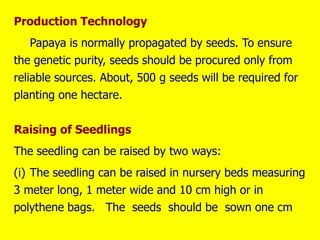 Production Technology
Papaya is normally propagated by seeds. To ensure
the genetic purity, seeds should be procured only from
reliable sources. About, 500 g seeds will be required for
planting one hectare.
Raising of Seedlings
The seedling can be raised by two ways:
(i) The seedling can be raised in nursery beds measuring
3 meter long, 1 meter wide and 10 cm high or in
polythene bags. The seeds should be sown one cm
 